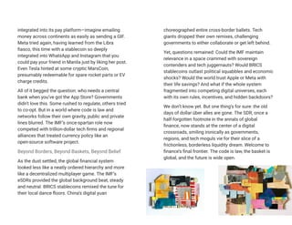 integrated into its pay platform—imagine emailing
money across continents as easily as sending a GIF.
Meta tried again, having learned from the Libra
fiasco, this time with a stablecoin so deeply
integrated into WhatsApp and Instagram that you
could pay your friend in Manila just by liking her post.
Even Tesla hinted at some cryptic MarsCoin,
presumably redeemable for spare rocket parts or EV
charge credits.
All of it begged the question: who needs a central
bank when you’ve got the App Store? Governments
didn’t love this. Some rushed to regulate, others tried
to co-opt. But in a world where code is law and
networks follow their own gravity, public and private
lines blurred. The IMF’s once-spartan role now
competed with trillion-dollar tech firms and regional
alliances that treated currency policy like an
open-source software project.
Beyond Borders, Beyond Baskets, Beyond Belief
As the dust settled, the global financial system
looked less like a neatly ordered hierarchy and more
like a decentralized multiplayer game. The IMF’s
eSDRs provided the global background beat, steady
and neutral. BRICS stablecoins remixed the tune for
their local dance floors. China’s digital yuan
choreographed entire cross-border ballets. Tech
giants dropped their own remixes, challenging
governments to either collaborate or get left behind.
Yet, questions remained: Could the IMF maintain
relevance in a space crammed with sovereign
contenders and tech juggernauts? Would BRICS
stablecoins outlast political squabbles and economic
shocks? Would the world trust Apple or Meta with
their life savings? And what if the whole system
fragmented into competing digital universes, each
with its own rules, incentives, and hidden backdoors?
We don’t know yet. But one thing’s for sure: the old
days of dollar über alles are gone. The SDR, once a
half-forgotten footnote in the annals of global
finance, now stands at the center of a digital
crossroads, smiling ironically as governments,
regions, and tech moguls vie for their slice of a
frictionless, borderless liquidity dream. Welcome to
finance’s final frontier. The code is law, the basket is
global, and the future is wide open.
 