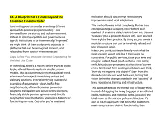 XX. A Blueprint for a Future Beyond the
Fossilized Financial Order
I am inviting you to consider an entirely different
approach to political program-building—one
borrowed from the startup and tech environment.
Instead of looking at politics and governance as
age-old institutions to be incrementally “improved,”
we might think of them as dynamic products or
platforms that can be reimagined, iterated, and
relaunched from scratch when necessary.
Copy Before You Innovate: Reverse Engineering for
the Ideal Use Case
In technology, there’s a maxim: before trying to outdo
Apple, at least learn to replicate simpler, proven
models. This is counterintuitive to the political world,
where we often expect immediately unique and
visionary solutions. By first identifying successful
examples of governance—clean, traffic-free
neighborhoods, efficient homeless prevention
programs, transparent and secure online elections,
financially stable pension systems—and directly
copying their core mechanics, you build a baseline of
functioning services. Only after you’ve mastered
replication should you attempt revolutionary
improvements and local adaptations.
This method lowers initial complexity. Rather than
conceptualizing a sweeping, never-before-seen
overhaul of an entire state, break it down into discrete
“features” (like a product’s feature list), each sourced
from a global best practice. By doing so, you create a
modular structure that can be iteratively refined and
later innovated upon.
In tech, you don’t just iterate linearly—ask what the
ideal scenario would look like if there were no
constraints. For public services, close your eyes and
imagine: instant, fraud-proof elections; zero crime;
swift, fair judiciary processes at a fraction of current
costs. Don’t start from existing institutions and think,
“How do we improve this slightly?” Start from the
desired end-state and work backward, letting that
vision define the changes needed in the “backend” of
laws, regulations, training, and infrastructure.
This approach breaks the mental trap of legacy-think.
Instead of dragging the heavy baggage of established
codes, traditions, and historical paths, you allow the
ideal vision to dictate your policy architecture. It’s
akin to IKEA’s approach: first define the customer’s
maximum price and desired functionality, then
 