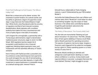 From Fed Challenger to Fed Creator: The Silicon
Valley Fed?
Musk has a unique ace up his sleeve: access. His
closeness to power brokers, his cultural cachet, and
his ability to galvanize a legion of supporters could
align in ways that even the Federal Reserve might
fear. While Zuck’s Libra floundered under the scrutiny
of regulators terrified of tech-induced monetary
destabilization, Musk operates with a reckless
audacity that makes him less a businessman and
more a mythic figure in the halls of innovation.
Let’s imagine the unimaginable: a partnership with a
Trump-esque administration, eager to decentralize
traditional power structures, eager to stick it to Wall
Street. With regulatory barriers eased, the X
ecosystem could transform into a financial
juggernaut, blending digital payments, loans, and
investments with the seamless efficiency of Tesla’s
autopilot.
Elon’s history with PayPal provides a precedent, but
his ambitions surely extend beyond mere payments.
He could reimagine the very role of central banking.
The X Bank wouldn’t just take deposits; it might offer
investment in space exploration or renewable energy
as a default savings plan. Interest? Paid in
kilowatt-hours, redeemable at Tesla charging
stations. Loans? Collateralized by your FSD-enabled
Model 3.
And while the Federal Reserve frets over inflation and
interest rates, Elon’s "MuskCoin" could tether its value
to something tangible—say, the output of Tesla
factories or the orbital slots controlled by SpaceX.
Forget the gold standard; welcome to the
"Gigafactory standard."
The Risks of Revolution: The Future’s Wild Card
Yet, the risks are monumental. Banking isn't just
about innovation—it’s about trust. The FDIC, already
leery of tech giants dabbling in finance, would likely
balk at Musk’s penchant for upending convention.
The specter of systemic risk looms large. Imagine a
financial crash triggered not by subprime mortgages,
but by a glitch in Tesla’s operating system or a mass
exodus of users from X.
Moreover, Musk’s tendency to alienate and
antagonize could spell doom. Banking is a realm
where confidence is currency. A stray tweet could
vaporize billions in seconds—a prospect that even the
most diehard "Elonites" might struggle to accept.
 