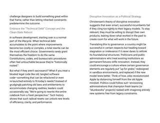 challenge designers to build something great within
that frame, rather than letting inherited constraints
predetermine the outcome.
Embrace the “Technical Debt” Concept and the
Clean-Slate Reboot
In software development, starting over is a normal
part of the lifecycle. When technical debt
accumulates to the point where improvements
become too costly or complex, a total rewrite can be
the most efficient choice. Governments rarely grant
themselves the freedom to do the same.
Constitutions, codes, and bureaucratic procedures
often feel untouchable because they’re “historically
rooted.”
But what if they aren’t sacrosanct? What if you treat a
bloated legal code like old, tangled software
code—something that can be refactored or even
re-launched entirely to fit today’s needs? Instead of
grudgingly patching old laws and entitlements to
accommodate changing realities, leaders could
occasionally say, “We’re going to rewrite this entire
rulebook from a fresh perspective.” Tech history
shows that such radical resets can unlock new levels
of efficiency, clarity, and performance.
Disruptive Innovation as a Political Strategy
Christensen’s theory of disruptive innovation
suggests that even smart, successful incumbents fail
if they cling too tightly to their legacy models. To stay
relevant, they must be willing to disrupt their own
products, tearing down what worked in the past to
create room for what will work in the future.
Translating this to governance: a country might be
successful in certain respects but heading toward
stagnation or irrelevance if it never dares to rethink
its foundational structures. Politicians and public
administrators who treat existing institutions as
permanent fixtures stifle innovation. Instead, they
could encourage a culture where certain governance
elements are regularly put “up for grabs,” redesigned
in sandbox environments, and replaced if the new
model tests better. Think of how Jobs revolutionized
Apple by distancing himself from the old Apple
mindset. Politics could follow suit—envisioning
administrations that champion fresh teams (or
“skunkworks” projects) tasked with imagining entirely
new systems free from legacy constraints.
 