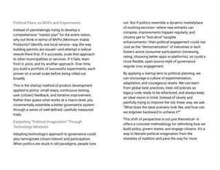 Political Plans as MVPs and Experiments
Instead of painstakingly trying to develop a
comprehensive “master plan” for the entire nation,
why not think in terms of MVPs (Minimum Viable
Products)? Identify one local service—say, the way
building permits are issued—and attempt a radical
rework there first. If it succeeds, scale that approach
to other municipalities or services. If it fails, learn
from it, pivot, and try another approach. Over time,
you build a portfolio of successful experiments, each
proven on a small scale before being rolled out
broadly.
This is the startup method of product development
applied to policy: small steps, continuous testing,
user (citizen) feedback, and iterative improvement.
Rather than guess what works at a macro level, you
incrementally assemble a better governance system
through a series of well-defined, carefully measured
trials.
Expanding “Political Imagination” Through
Technology Mindsets
Adopting technology’s approach to governance could
also reinvigorate citizen interest and participation.
When politics are stuck in old paradigms, people tune
out. But if politics resemble a dynamic marketplace
of evolving services—where new entrants can
compete, improvements happen regularly, and
citizens get to “test-drive” tangible
enhancements—then political engagement could rise.
Just as the “democratization” of industries in tech
fosters active consumer participation (reviewing,
rating, choosing better apps or platforms), so could a
more flexible, open-source style of governance
reignite civic engagement.
By applying a startup lens to political planning, we
can encourage a culture of experimentation,
adaptation, and courageous resets. We can learn
from global best practices, treat old policies as
legacy code ready to be refactored, and always keep
an ideal vision in mind. Instead of slowly and
painfully trying to improve the old, linear way, we ask:
“What does the ideal scenario look like, and how can
we engineer backward to achieve it?”
This shift of perspective is not just theoretical—it
offers a concrete methodology for rethinking how we
build policy, govern states, and engage citizens. It’s a
way to liberate political imagination from the
shackles of tradition and pave the way for more
 