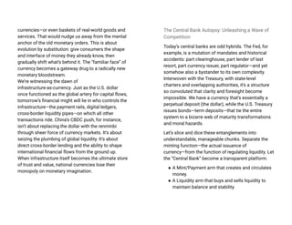 currencies—or even baskets of real-world goods and
services. That would nudge us away from the mental
anchor of the old monetary orders. This is about
evolution by substitution: give consumers the shape
and interface of money they already know, then
gradually shift what’s behind it. The “familiar face” of
currency becomes a gateway drug to a radically new
monetary bloodstream.
We’re witnessing the dawn of
infrastructure-as-currency. Just as the U.S. dollar
once functioned as the global artery for capital flows,
tomorrow’s financial might will lie in who controls the
infrastructure—the payment rails, digital ledgers,
cross-border liquidity pipes—on which all other
transactions ride. China’s CBDC push, for instance,
isn’t about replacing the dollar with the renminbi
through sheer force of currency markets. It’s about
seizing the plumbing of global liquidity. It’s about
direct cross-border lending and the ability to shape
international financial flows from the ground up.
When infrastructure itself becomes the ultimate store
of trust and value, national currencies lose their
monopoly on monetary imagination.
The Central Bank Autopsy: Unleashing a Wave of
Competition
Today’s central banks are odd hybrids. The Fed, for
example, is a mutation of mandates and historical
accidents: part clearinghouse, part lender of last
resort, part currency issuer, part regulator—and yet
somehow also a bystander to its own complexity.
Interwoven with the Treasury, with state-level
charters and overlapping authorities, it’s a structure
so convoluted that clarity and foresight become
impossible. We have a currency that’s essentially a
perpetual deposit (the dollar), while the U.S. Treasury
issues bonds—term deposits—that tie the entire
system to a bizarre web of maturity transformations
and moral hazards.
Let’s slice and dice these entanglements into
understandable, manageable chunks. Separate the
minting function—the actual issuance of
currency—from the function of regulating liquidity. Let
the “Central Bank” become a transparent platform:
● A Mint/Payment arm that creates and circulates
money.
● A Liquidity arm that buys and sells liquidity to
maintain balance and stability.
 