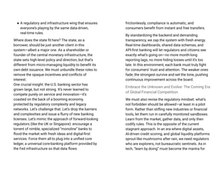 ● A regulatory and infrastructure wing that ensures
everyone’s playing by the same data-driven,
real-time rules.
Where does the state fit here? The state, as a
borrower, should be just another client in this
system—albeit a major one. As a shareholder or
founder of the central monetary infrastructure, the
state sets high-level policy and direction, but that’s
different from micro-managing liquidity to benefit its
own debt issuance. We must unbundle these roles to
remove the opaque incentives and conflicts of
interest.
One crucial insight: the U.S. banking sector has
grown large, but not strong. It’s never learned to
compete purely on service and innovation—it’s
coasted on the back of a booming economy,
protected by regulatory complexity and legacy
networks. Let’s challenge that. Let’s drop the barriers
and complexities and issue a flurry of new banking
licenses. Let’s mimic the approach of forward-looking
regulators (like the UK or Singapore): encourage a
torrent of nimble, specialized “monoline” banks to
flood the market with fresh ideas and digital-first
services. Force them all to plug into a unified core
ledger, a universal core-banking platform provided by
the Fed infrastructure so that data flows
frictionlessly, compliance is automatic, and
consumers benefit from instant and free transfers.
By standardizing the backend and demanding
transparency, we zap the system with fresh energy.
Real-time dashboards, shared data schemas, and
API-first banking will let regulators and citizens see
exactly what’s going on—no more month-long
reporting lags, no more hiding losses until it’s too
late. In this environment, each bank must truly fight
for consumers’ trust and attention. The weaker ones
fade; the strongest survive and set the tone, pushing
continuous improvement across the board.
Embrace the Unknown and Evolve: The Coming Era
of Global Financial Competition
We must also revise the regulatory mindset: what’s
not forbidden should be allowed—at least in a pilot
form. Rather than stifling new industries or financial
tools, let them run in carefully monitored sandboxes.
Learn from the market, gather data, and only then
codify rules. This is the opposite of the current
stagnant approach. In an era where digital assets,
AI-driven credit scoring, and global liquidity platforms
sprout like mushrooms after rain, we need regulators
who are explorers, not bureaucratic sentinels. As in
tech, “learn by doing” must become the mantra for
 