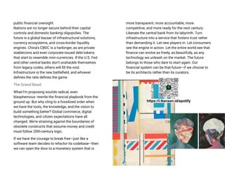 public financial oversight.
Nations are no longer secure behind their capital
controls and domestic banking oligopolies. The
future is a global bazaar of infrastructural solutions,
currency ecosystems, and cross-border liquidity
engines. China’s CBDC is a harbinger, as are private
stablecoins and even corporate-issued debt tokens
that start to resemble mini-currencies. If the U.S. Fed
and other central banks don’t unshackle themselves
from legacy codes, others will fill the void.
Infrastructure is the new battlefield, and whoever
defines the rails defines the game.
The Grand Reset
What I’m proposing sounds radical, even
blasphemous: rewrite the financial playbook from the
ground up. But why cling to a fossilized order when
we have the tools, the knowledge, and the vision to
build something better? Global commerce, digital
technologies, and citizen expectations have all
changed. We’re straining against the boundaries of
obsolete constructs that assume money and credit
must follow 20th-century logic.
If we have the courage to break free—just like a
software team decides to refactor its codebase—then
we can open the door to a monetary system that is
more transparent, more accountable, more
competitive, and more ready for the next century.
Liberate the central bank from its labyrinth. Turn
infrastructure into a service that fosters trust rather
than demanding it. Let new players in. Let consumers
see the engine in action. Let the entire world see that
finance can evolve as freely, as beautifully, as any
technology we unleash on the market. The future
belongs to those who dare to start again. Our
financial system can be that future—if we choose to
be its architects rather than its curators.
https://l.Nansen.id/spotify
 