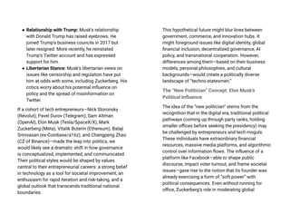 ● Relationship with Trump: Musk's relationship
with Donald Trump has raised eyebrows. He
joined Trump's business councils in 2017 but
later resigned. More recently, he reinstated
Trump's Twitter account and has expressed
support for him.
● Libertarian Stance: Musk's libertarian views on
issues like censorship and regulation have put
him at odds with some, including Zuckerberg. His
critics worry about his potential influence on
policy and the spread of misinformation on
Twitter.
If a cohort of tech entrepreneurs—Nick Storonsky
(Revolut), Pavel Durov (Telegram), Sam Altman
(OpenAI), Elon Musk (Tesla/SpaceX/X), Mark
Zuckerberg (Meta), Vitalik Buterin (Ethereum), Balaji
Srinivasan (ex-Coinbase/a16z), and Changpeng Zhao
(CZ of Binance)—made the leap into politics, we
would likely see a dramatic shift in how governance
is conceptualized, implemented, and communicated.
Their political styles would be shaped by values
central to their entrepreneurial careers: a strong belief
in technology as a tool for societal improvement, an
enthusiasm for rapid iteration and risk-taking, and a
global outlook that transcends traditional national
boundaries.
This hypothetical future might blur lines between
government, commerce, and innovation hubs. It
might foreground issues like digital identity, global
financial inclusion, decentralized governance, AI
policy, and transnational cooperation. However,
differences among them—based on their business
models, personal philosophies, and cultural
backgrounds—would create a politically diverse
landscape of “techno-statesmen.”
The “New Politician” Concept: Elon Musk’s
Political Influence
The idea of the “new politician” stems from the
recognition that in the digital era, traditional political
pathways (coming up through party ranks, holding
smaller offices before seeking the presidency) may
be challenged by entrepreneurs and tech moguls.
These individuals have extraordinary financial
resources, massive media platforms, and algorithmic
control over information flows. The influence of a
platform like Facebook—able to shape public
discourse, impact voter turnout, and frame societal
issues—gave rise to the notion that its founder was
already exercising a form of “soft power” with
political consequences. Even without running for
office, Zuckerberg’s role in moderating global
 