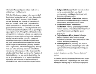 information flows and public debate made him a
political figure in all but name.
While Elon Musk never engaged in the same kind of
door-to-door handshake tour, he’s often discussed in
similar terms. Musk’s ventures—Tesla, SpaceX,
Starlink, Neuralink, and, notably, his ownership of
what was formerly Twitter (now X)—place him at
critical intersections of policy, infrastructure, and
global communications. As a result, journalists and
commentators sometimes frame him as operating in
a quasi-political role. Through his public statements,
online platform moderation policies, and negotiations
with governments around environmental regulations,
satellite internet provision in conflict zones, and
space-launch permissions, Musk wields influence
that often surpasses that of many elected officials.
He can shape local economies (deciding where to
build a Gigafactory), influence energy policy (through
Tesla and solar ventures), and insert himself into
international affairs (as seen in the Ukraine conflict
with Starlink). While Musk cannot run for President of
the United States—he was born in South Africa—he
has, at times, advocated for or against candidates,
engaged in policy debates on social media, and
influenced public opinion on a wide range of issues.
● Background Influence: Musk’s interests in clean
energy, space exploration, and digital
communication would push frontiers of both
domestic and foreign policy.
● Sustainable Energy & Infrastructure: Massive
investments in renewable energy grids, electric
transportation, and hyperloop-like transit.
● Space Colonization & International
Collaboration: Treating space as a geopolitical
frontier—creating policies to collaborate on moon
bases, Mars missions, and global space
governance.
● Techno-Futurism & Free Speech: Balancing
platform freedoms with “common sense”
moderation, potentially advocating digital “town
squares” with less gatekeeping.
● Governing Style: Bold, visionary, and prone to
making big promises; policies might come with
aggressive timelines and a penchant for public
spectacle.
Media’s Skepticism and the “Techno-Optimist”
Mythos
In covering both Zuckerberg and Musk, many outlets
express skepticism. They highlight that while these
men speak the language of technological progress
 