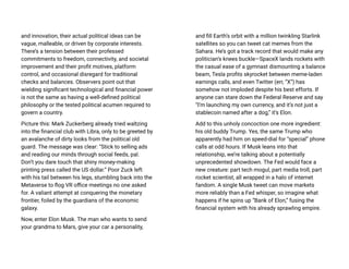 and innovation, their actual political ideas can be
vague, malleable, or driven by corporate interests.
There’s a tension between their professed
commitments to freedom, connectivity, and societal
improvement and their profit motives, platform
control, and occasional disregard for traditional
checks and balances. Observers point out that
wielding significant technological and financial power
is not the same as having a well-defined political
philosophy or the tested political acumen required to
govern a country.
Picture this: Mark Zuckerberg already tried waltzing
into the financial club with Libra, only to be greeted by
an avalanche of dirty looks from the political old
guard. The message was clear: “Stick to selling ads
and reading our minds through social feeds, pal.
Don’t you dare touch that shiny money-making
printing press called the US dollar.” Poor Zuck left
with his tail between his legs, stumbling back into the
Metaverse to flog VR office meetings no one asked
for. A valiant attempt at conquering the monetary
frontier, foiled by the guardians of the economic
galaxy.
Now, enter Elon Musk. The man who wants to send
your grandma to Mars, give your car a personality,
and fill Earth’s orbit with a million twinkling Starlink
satellites so you can tweet cat memes from the
Sahara. He’s got a track record that would make any
politician’s knees buckle—SpaceX lands rockets with
the casual ease of a gymnast dismounting a balance
beam, Tesla profits skyrocket between meme-laden
earnings calls, and even Twitter (err, “X”) has
somehow not imploded despite his best efforts. If
anyone can stare down the Federal Reserve and say
“I’m launching my own currency, and it’s not just a
stablecoin named after a dog,” it’s Elon.
Add to this unholy concoction one more ingredient:
his old buddy Trump. Yes, the same Trump who
apparently had him on speed-dial for “special” phone
calls at odd hours. If Musk leans into that
relationship, we’re talking about a potentially
unprecedented showdown. The Fed would face a
new creature: part tech mogul, part media troll, part
rocket scientist, all wrapped in a halo of internet
fandom. A single Musk tweet can move markets
more reliably than a Fed whisper, so imagine what
happens if he spins up “Bank of Elon,” fusing the
financial system with his already sprawling empire.
 