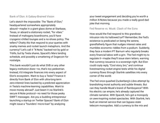 Bank of Elon: A Galaxy-Brained Vision
Let’s sketch the impossible: The “Bank of Elon,”
headquartered somewhere appropriately
absurd—maybe in a giant glass dome at Starbase,
Texas, or aboard a stationary rocket, “for vibes.”
Instead of mahogany boardrooms, you’d have
cryogenic-chilled lounges and a no-shoes policy. The
tellers? Chatty AIs that respond to your queries with
snarky memes and rocket launch metaphors. And the
currency? Let’s call it “X-Note,” backed not by gold or
T-bills, but by Tesla shares, SpaceX’s Mars landing
schedule, and possibly a smattering of Dogecoin for
nostalgia.
This bank wouldn’t just do what SVB or any other
legacy institution does—no, that’s too pedestrian.
Instead, it’d integrate finances into every aspect of
Elon’s ecosystem. Want to buy a Tesla? Finance it
directly from Bank of Elon with ultra-long-term
zero-interest lines backed by a predicted appreciation
in Tesla’s machine-learning capabilities. Want to
move money abroad? Just beam it via Starlink’s
secure X-Note protocol—no need for those pesky
SWIFT messages. Are you a budding entrepreneur
launching a startup on Twitter Spaces? Bank of Elon
might issue a “founders’ micro-loan” by analyzing
your tweet engagement and deciding you’re worth a
million X-Notes because you made a really good dad
joke that morning.
Fed Reserve vs. Musk: Clash of the Eons
How would the Fed respond to this grandiose
intrusion into its hallowed turf? Remember, the Fed’s
existence is predicated on being the serene,
grandfatherly figure that nudges interest rates and
mumbles economic riddles from a podium. Suddenly,
they face a modern PT Barnum who regularly breaks
every financial taboo with a grin. The Fed might try to
regulate it—maybe they’ll issue stern letters, warning
that currency issuance is a sovereign right. But Elon
could coyly reply, “Cool story, bro,” and continue
livestreaming rocket engine tests while his digital
currency flows through Starlink satellites into every
corner of the world.
The Fed once quashed Zuckerberg’s Libra attempt by
brandishing moral authority and subtle threats. But
can they handle Musk’s brand of flamboyance? With
his electric car empire, he’s already captured the
climate narrative. With SpaceX, he’s got a monopoly
on awe-inspiring rocket spectacles. With Starlink, he’s
built an internet service that can bypass state
telecom monopolies. Add a currency to the mix and
 