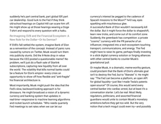 suddenly he’s part central bank, part global ISP, part
car dealership. Good luck to the Fed if they think
old-school hearings on Capitol Hill can scare him off.
He might show up at those hearings wearing a Doge
T-shirt and respond to every question with a haiku.
Re-Imagining SVB and the Financial Ecosystem: A
New Role for the Dollar—Or Its Demise?
If SVB’s fall rattled the system, imagine Bank of Elon
as a reinvention of the concept. Instead of panic runs
caused by rumors on Twitter, Musk would turn them
into publicity stunts. Did the X-Note drop in value
because the CEO posted a questionable meme? No
problem, we’ll just do a flash sale of Starlink
subscriptions, capturing new liquidity from all over
the world. The volatility that kills normal banks could
be a feature for Elon’s empire—every crisis an
opportunity to show off how flexible and “anti-fragile”
his financial architecture is.
Most importantly, Musk might push the idea that the
Fed’s slow, backward-looking approach is for
dinosaurs. He might broadcast a vision of a dynamic
currency and banking system that updates in
real-time—responsive to machine learning algorithms
and rocket launch schedules. “Who needs quarterly
Fed meetings to set rates when we can let our
currency’s interest be pegged to the cadence of
SpaceX missions to the Moon?” he’d say, eyes
sparkling with mischievous glee.
A successful Bank of Elon wouldn’t necessarily kill
the dollar. But it might force the dollar to shapeshift,
learn new tricks, and come out of its comfort zone.
Suddenly, the greenback has competition: a private
“cosmic” currency with the PR panache of an
influencer, integrated into a tech ecosystem touching
transport, communications, and energy. The Fed
might have to raise its game, perhaps finally investing
in a slick digital currency solution or forging alliances
with other central banks to counter Musk’s
gravitational pull.
Or maybe Musk, in a dramatic, meme-worthy gesture,
could proclaim that the Bank of Elon’s ultimate goal
isn’t to destroy the Fed, but to “liberate” it. He might
say: “The Fed can become a platform, an open API
for global liquidity—just like I made Tesla’s patents
open-source!” Of course, this would send every
central banker into cardiac arrest, but at least it’s a
conversation starter. Let’s be real: Most likely,
regulators, politicians, and assorted financial
guardians would unite to contain Musk’s monetary
ambitions before they get too wild. But the very
notion that a tech mogul could even try—and possibly
 