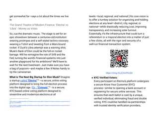 get somewhat far—says a lot about the times we live
in.
The Grand Theatre of Modern Finance: ‘Electra’ vs
‘Libra’ - Money as Votes
So, cue the dramatic music. The stage is set for an
epic showdown between a centuries-old institution
wearing pinstripes and a self-styled techno-visionary
wearing a T-shirt and tweeting from a Mars-bound
rocket. If Zuck’s Libra attempt was a warning shot,
Musk’s Bank of Elon could be the full-on rocket
barrage. Will he reimagine the role of SVB and the
Fed, turning the world’s financial systems into just
another playground for his ambitions? We’ll have to
wait for the next livestream. Just make sure you have
a bag of popcorn—and maybe a few X-Notes handy to
tip the cameraman.
What is The Next Big Startup for Elon Musk? Imagine
a startup called "Electra"13
—a secure, online voting
platform designed to bring the full election process
into the digital age. (Or - “Civimetr”14
- is a secure,
KYC-based online voting platform designed to
streamline and modernize elections at all
14
https://medium.com/@slavasolodkiy_67243/electra-online-voting-platform-designed-to-bring-the-full-election-process-into-the-di
gital-age-e4c53b989e75
13
https://medium.com/@slavasolodkiy_67243/electra-online-voting-platform-designed-to-bring-the-full-election-process-into-the-di
gital-age-e4c53b989e75
levels—local, regional, and national.) Its core vision is
to offer a turnkey solution for organizing and holding
elections at any level—district, city, regional, or
national—while drastically reducing cost, improving
transparency, and increasing voter turnout.
Essentially, it’s the infrastructure that could turn a
referendum or a mayoral election into a matter of just
a few clicks, all with the rigor and security of a
well-run financial transaction system.
https://chng.it/LzChmFKvQ5
● KYC-Verified Voters:
Every participant on Electra’s platform undergoes
a secure Know Your Customer (KYC)
process—similar to opening a bank account or
registering for secure online services. This
ensures that each ballot is cast by a unique,
verified individual, eliminating fraud and double
voting. KYC could be handled via partnerships
with trusted identity verification providers,
 