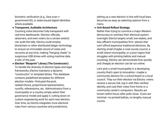 biometric verification (e.g., face scan +
government ID), or state-issued digital identities
where available.
● Transparent, Auditable Architecture:
Counting votes becomes fully transparent with
real-time dashboards. Election officials,
observers, and even voters (to a certain extent)
can audit the tally. Electra could employ
blockchain or other distributed ledger technology
to ensure an immutable record of votes and
recounts at any time, making “hanging chads” or
suspicious USB drives with voting machine data
a relic of the past.
● Election “Blueprint” Library (The Constructor):
To handle the diversity of election types and legal
frameworks, Electra maintains a dynamic
“constructor” or template library. This database
contains predefined templates for different
election models—first-past-the-post,
ranked-choice, proportional representation,
runoffs, referendums, etc. Administrators from a
municipality or a country simply select their
governance model and apply it, cutting down on
custom engineering work for each new election.
Over time, as Electra integrates more electoral
rules from various countries and jurisdictions,
setting up a new election in line with local laws
becomes as easy as selecting options from a
menu.
● Unit-Based Rollout Strategy:
Rather than trying to convince a major Western
democracy to overhaul their electoral system
overnight, Electra targets small, low-stakes, and
less affluent municipalities first—places that
can’t afford expensive traditional elections. By
starting small (maybe a rural county council, a
small island municipality, or a poor region that
struggles with printing ballots and manual
counting), Electra can demonstrate how quickly
and cheaply an election can be run online.
Let’s pick a small municipality in a developing
country that’s open to innovation—maybe a
community election for a school board or a local
council. They run their election via Electra: voters
receive a secure link, log in with their verified
identity, and cast their votes from home or a
community center’s computers. Results are
known within hours after polls close. Costs are
minimal—no printed ballots, no lengthy manual
counts.
 