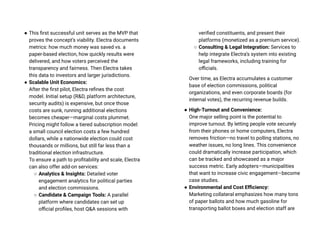 ● This first successful unit serves as the MVP that
proves the concept’s viability. Electra documents
metrics: how much money was saved vs. a
paper-based election, how quickly results were
delivered, and how voters perceived the
transparency and fairness. Then Electra takes
this data to investors and larger jurisdictions.
● Scalable Unit Economics:
After the first pilot, Electra refines the cost
model. Initial setup (R&D, platform architecture,
security audits) is expensive, but once those
costs are sunk, running additional elections
becomes cheaper—marginal costs plummet.
Pricing might follow a tiered subscription model:
a small council election costs a few hundred
dollars, while a nationwide election could cost
thousands or millions, but still far less than a
traditional election infrastructure.
To ensure a path to profitability and scale, Electra
can also offer add-on services:
○ Analytics & Insights: Detailed voter
engagement analytics for political parties
and election commissions.
○ Candidate & Campaign Tools: A parallel
platform where candidates can set up
official profiles, host Q&A sessions with
verified constituents, and present their
platforms (monetized as a premium service).
○ Consulting & Legal Integration: Services to
help integrate Electra’s system into existing
legal frameworks, including training for
officials.
Over time, as Electra accumulates a customer
base of election commissions, political
organizations, and even corporate boards (for
internal votes), the recurring revenue builds.
● High-Turnout and Convenience:
One major selling point is the potential to
improve turnout. By letting people vote securely
from their phones or home computers, Electra
removes friction—no travel to polling stations, no
weather issues, no long lines. This convenience
could dramatically increase participation, which
can be tracked and showcased as a major
success metric. Early adopters—municipalities
that want to increase civic engagement—become
case studies.
● Environmental and Cost Efficiency:
Marketing collateral emphasizes how many tons
of paper ballots and how much gasoline for
transporting ballot boxes and election staff are
 
