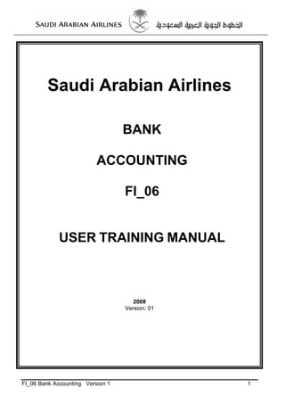 Saudi Arabian Airlines

                                  BANK

                          ACCOUNTING

                                  FI_06


             USER TRAINING MANUAL



                                     2008
                                  Version: 01




FI_06 Bank Accounting Version 1                 1
 