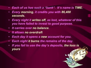 • Each of us has such a “bank”. It’s name is TIME.
• Every morning, it credits you with 86,400
  seconds.
• Every night it writes off, as lost, whatever of this
  you have failed to invest to good purpose.
• It carries over no balance.
• It allows no overdraft
• Each day it opens a new account for you.
• Each night it burns the remains of the day.
• If you fail to use the day’s deposits, the loss is
  yours
 