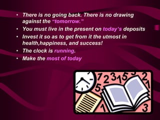 • There is no going back. There is no drawing
  against the “tomorrow.”
• You must live in the present on today’s deposits
• Invest it so as to get from it the utmost in
  health,happiness, and success!
• The clock is running.
• Make the most of today
 