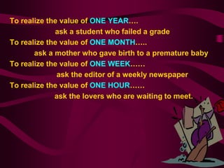 To realize the value of ONE YEAR….
             ask a student who failed a grade
To realize the value of ONE MONTH…..
       ask a mother who gave birth to a premature baby
To realize the value of ONE WEEK……
              ask the editor of a weekly newspaper
To realize the value of ONE HOUR……
             ask the lovers who are waiting to meet.
 