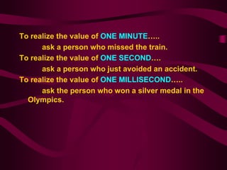 To realize the value of ONE MINUTE…..
      ask a person who missed the train.
To realize the value of ONE SECOND….
      ask a person who just avoided an accident.
To realize the value of ONE MILLISECOND…..
      ask the person who won a silver medal in the
  Olympics.
 