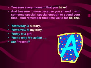 • Treasure every moment that you have!
• And treasure it more because you shared it with
  someone special, special enough to spend your
  time. And remember that time waits for no one.

•   Yesterday is history.
•   Tomorrow is mystery.
•   Today is a gift.
•   That’s why it’s called ….
•   the Present!!
 