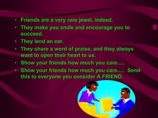 • Friends are a very rare jewel, indeed.
• They make you smile and encourage you to
  succeed.
• They lend an ear.
• They share a word of praise, and they always
  want to open their heart to us.
• Show your friends how much you care.....
• Show your friends how much you care..... Send
  this to everyone you consider A FRIEND.
 