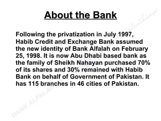 Following the privatization in July 1997, Habib Credit and Exchange Bank assumed the new identity of Bank Alfalah on February 25, 1998. It is now Abu Dhabi based bank as the family of Sheikh Nahayan purchased 70% of its shares and 30% remained with Habib Bank on behalf of Government of Pakistan. It has 115 branches in 46 cities of Pakistan.  About the Bank 