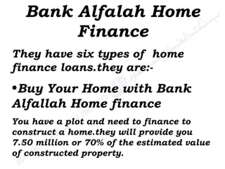 Bank Alfalah Home Finance Buy Your Home with Bank Alfallah Home finance You have a plot and need to finance to construct a home.they will provide you 7.50 million or 70% of the estimated value of constructed property. They have six types of  home finance loans.they are:- 