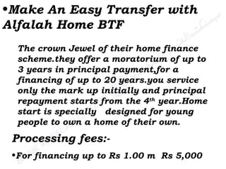 Make An Easy Transfer with Alfalah Home BTF The crown Jewel of their home finance scheme.they offer a moratorium of up to 3 years in principal payment,for a financing of up to 20 years.you service only the mark up initially and principal repayment starts from the 4 th  year.Home start is specially  designed for young people to own a home of their own.  Processing fees:- For financing up to Rs 1.00 m  Rs 5,000 
