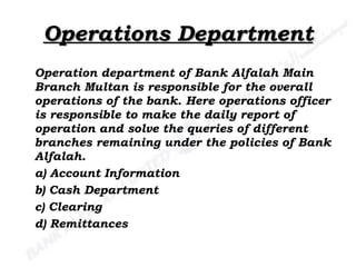Operations Department Operation department of Bank Alfalah Main Branch Multan is responsible for the overall operations of the bank. Here operations officer is responsible to make the daily report of operation and solve the queries of different branches remaining under the policies of Bank Alfalah. a) Account Information b) Cash Department c) Clearing d) Remittances 