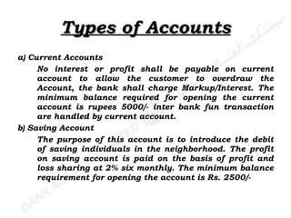 Types of Accounts a) Current Accounts No interest or profit shall be payable on current account to allow the customer to overdraw the Account, the bank shall charge Markup/Interest. The minimum balance required for opening the current account is rupees 5000/- inter bank fun transaction are handled by current account. b) Saving Account The purpose of this account is to introduce the debit of saving individuals in the neighborhood. The profit on saving account is paid on the basis of profit and loss sharing at 2% six monthly. The minimum balance requirement for opening the account is Rs. 2500/- 