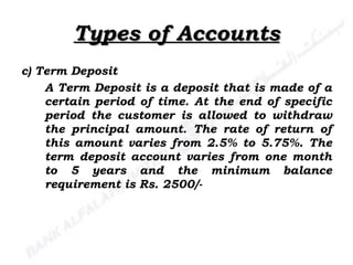 Types of Accounts c) Term Deposit A Term Deposit is a deposit that is made of a certain period of time. At the end of specific period the customer is allowed to withdraw the principal amount. The rate of return of this amount varies from 2.5% to 5.75%. The term deposit account varies from one month to 5 years and the minimum balance requirement is Rs. 2500/- 