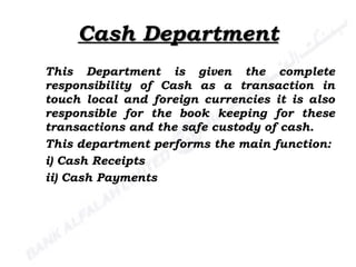 Cash Department This Department is given the complete responsibility of Cash as a transaction in touch local and foreign currencies it is also responsible for the book keeping for these transactions and the safe custody of cash. This department performs the main function: i) Cash Receipts ii) Cash Payments 