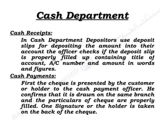 Cash Department Cash Receipts: In Cash Department Depositors use deposit slips for depositing the amount into their account the officer checks if the deposit slip is properly filled up containing title of account, A/C number and amount in words and figures. Cash Payments: First the cheque is presented by the customer or holder to the cash payment officer. He confirms that it is drawn on the same branch and the particulars of cheque are properly filled. One Signature or the holder is taken on the back of the cheque. 