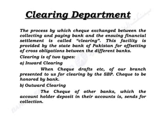 Clearing Department The process by which cheque exchanged between the collecting and paying bank and the ensuing financial settlement is called “clearing”. This facility is provided by the state bank of Pakistan for offsetting of cross obligations between the different banks. Clearing is of two types: a) Inward Clearing When Cheque drafts etc, of our branch presented to us for clearing by the SBP. Cheque to be honored by bank. b) Outward Clearing The Cheque of other banks, which the account holder deposit in their accounts is, sends for collection. 