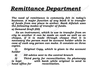Remittance Department The need of remittance is commonly felt in today’s business. A major function of any bank it to transfer of funds from one place to anther. Bank Alfalah uses the following modes of transfer of funds.  a) Demand Draft (DD)   Its an instrument, which is use to transfer from on city to another it can be made on cash as well as on cheque, if it is made through cheque that it is necessary the person must be account holder while in case of cash any person can make. It consists on three copies. 1)  Original Copy, which is given to the account holder 2) DD advice sent to the central branch 3) Third party for reconciliation. Its photocopy is kept  with bank while original is send to head office for  recociliation. 