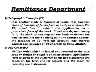 Remittance Department b) Telegraphic Transfer (TT) It is another mode of transfer of funds. It is quickest mode of transfer of funds from one city to another. For TT, client has to submit the application on a prescribed form of the bank. Client can deposit money in to the bank or can request the bank to deduct the amount against the TT along with the charges against the issuance of TT from his account. The charges against the issuance of TT charged by Bank Alfalah. c) Pay Order (PO) Written order which is issued and received to the save book or drawn or payable on same branch. Application form is given to the customer to fill two signatures are taken on the form one for request and the other for receiving the instrument 