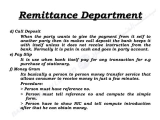 Remittance Department d) Call Deposit When the party wants to give the payment from it self to another party then its makes call deposit the bank keeps it with itself unless it does not receive instruction from the bank. Normally it is pain in cash and goes in party account. e) Pay Slip It is use when bank itself pay for any transaction for e.g purchase of stationary. f) Money Gram Its basically a person to person money transfer service that allows consumer to receive money in just a few minutes. Procedure: > Person must have reference no. > Person must tell reference no and compute the simple  form. > Person have to show NIC and tell compute introduction after that he can obtain money. 