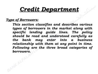 Credit Department Type of Borrowers: This section classifies and describes various types of borrowers in the market along with specific lending guide lines. The policy should be read and understood carefully as the bank may enter into a business relationship with them at any point in time. Following are the three broad categories of borrowers. 