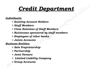 Credit Department Individuals: > Existing Account Holders > Staff Members > Close Relatives of Staff Members > Businesses sponsored by staff members > Employees of other banks > Joints Accounts Business Entities: > Sole Proprietorship > Partnership > Joint Venture >  Limited Liability Company > Group Accounts 