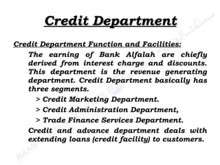 Credit Department Credit Department Function and Facilities: The earning of Bank Alfalah are chiefly derived from interest charge and discounts. This department is the revenue generating department. Credit Department basically has three segments. > Credit Marketing Department. > Credit Administration Department, > Trade Finance Services Department. Credit and advance department deals with extending loans (credit facility) to customers. 
