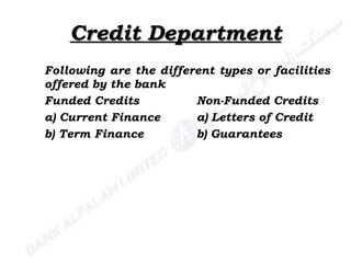 Credit Department Following are the different types or facilities offered by the bank Funded Credits Non-Funded Credits a) Current Finance a) Letters of Credit b) Term Finance b) Guarantees 