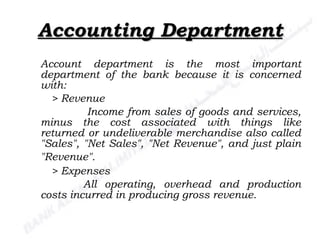 Accounting Department Account department is the most important department of the bank because it is concerned with: > Revenue   Income from sales of goods and services, minus the cost associated with things like returned or undeliverable merchandise also called "Sales", "Net Sales", "Net Revenue", and just plain "Revenue".   > Expenses All operating, overhead and production costs incurred in producing gross revenue.  