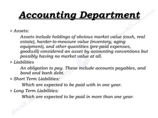 Accounting Department > Assets: Assets include holdings of obvious market value (cash, real estate), harder-to-measure value (inventory, aging equipment), and other quantities (pre-paid expenses, goodwill) considered an asset by accounting conventions but possibly having no market value at all.   > Liabilities An obligation to pay. These include accounts payables, and bond and bank debt. > Short Term Liabilities:   Which are expected to be paid with in one year. > Long Term Liabilities:   Which are expected to be paid in more than one year. 