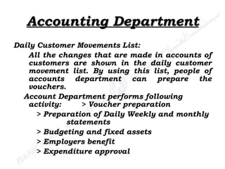 Accounting Department Daily Customer Movements List: All the changes that are made in accounts of customers are shown in the daily customer movement list. By using this list, people of accounts department can prepare the vouchers. Account Department performs following activity: > Voucher preparation > Preparation of Daily Weekly and monthly    statements > Budgeting and fixed assets > Employers benefit > Expenditure approval 