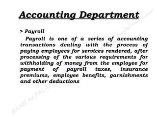 Accounting Department >  Payroll Payroll is one of a series of accounting transactions dealing with the process of paying employees for services rendered, after processing of the various requirements for withholding of money from the employee for payment of payroll taxes, insurance premiums, employee benefits, garnishments and other deductions  