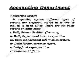 Accounting Department > Reporting System In reporting system different types of reports are prepared, stored in folders or mailed to head office. There are six basic reports on daily basis. i. Daily Branch Position. (Treasury) ii. Daily Deposit and Advances position iii. Daily management information system. iv. Daily foreign currency report. v. Daily fund rupee position. vi. Statement Affairs. 