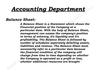Accounting Department Balance Sheet: A Balance Sheet is a Statement which shows the Financial position of the Company at a particular date. With the help of Balance Sheet, management can assess the company's position in terms of solvency, it's liquidity and it's profitability. The Balance Sheet is followed by number of schedules separately detailing assets, liabilities and revenue. The Balance Sheet must necessarily refer to a particular date because the financial condition of the company will change from time to time depending on whether the Company is operated as a profit or loss, whether additional resources are brought 