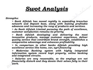 Swot Analysis Strengths: > Bank Alfalah has moved rapidly in expanding branches network and Deposit base, along with making profitable advances and increasing the rang of products and services. > As Bank Alfalah Limited pursuing the path of excellence, customer satisfaction remains its priority  > Bank Alfalah developing and delivering the most innovative products, manage customer experience, deliver quality service that contribute brand strength, establishes a comparative advantage and enhances profitability > In comparison to other banks Alfalah providing high excellence service like home, car, agri-financing > Modernize Banking system with highly integrated information system record kept properly, online banking and integrated circuits. > Salaries are very reasonable, so the employs are not financially disturb and they devote their selves fully to their work. 
