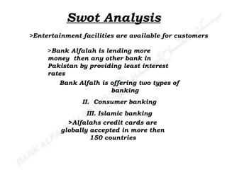 Swot Analysis >Entertainment facilities are available for customers   > Bank Alfalah is lending more  money  then any other bank in Pakistan by providing least interest rates  Bank Alfalh is offering two types of banking Consumer banking Islamic banking > Alfalahs credit cards are globally accepted in more then 150 countries 