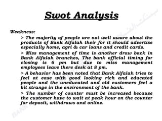 Swot Analysis Weakness: > The majority of people are not well aware about the products of Bank Alfalah their for it should advertise especially home, agri & car loans and credit cards. > Miss management of time is another draw back in Bank Alfalah branches, The bank official timing for closing is 6 pm but due to miss management employees leave there desk at 8 pm. > A behavior has been noted that Bank Alfalah tries to feel at ease with good looking rich and educated people and the uneducated and old customers feel a bit strange in the environment of the bank. > The number of counter must be increased because the customer have to wait at peak hour on the counter for deposit, withdraws and online. 