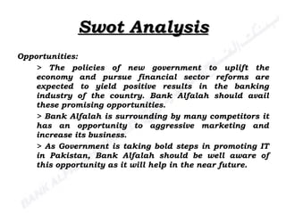 Swot Analysis Opportunities: > The policies of new government to uplift the economy and pursue financial sector reforms are expected to yield positive results in the banking industry of the country. Bank Alfalah should avail these promising opportunities. > Bank Alfalah is surrounding by many competitors it has an opportunity to aggressive marketing and increase its business. > As Government is taking bold steps in promoting IT in Pakistan, Bank Alfalah should be well aware of this opportunity as it will help in the near future. 