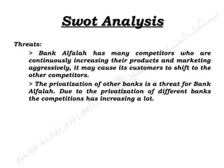 Swot Analysis Threats: > Bank Alfalah has many competitors who are continuously increasing their products and marketing aggressively, it may cause its customers to shift to the other competitors. > The privatization of other banks is a threat for Bank Alfalah. Due to the privatization of different banks the competitions has increasing a lot. 